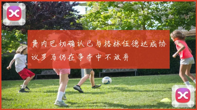 费内巴切确认已与格林伍德达成协议罗马仍在争夺中不放弃